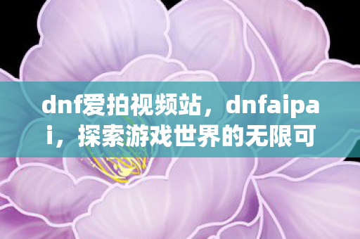 dnf爱拍视频站,dnfaipai,探索游戏世界的无限可能 dnf爱拍视频站,dnfaipai,探索游戏世界的无限可能