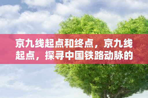 京九线起点和终点,京九线起点,探寻中国铁路动脉的起点 京九线起点和终点,京九线起点,探寻中国铁路动脉的起点