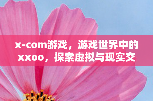 x-com游戏,游戏世界中的xxoo,探索虚拟与现实交织的奇妙之旅 x-com游戏,游戏世界中的xxoo,探索虚拟与现实交织的奇妙之旅