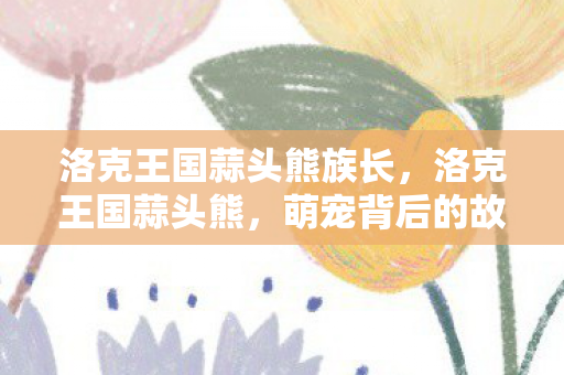 洛克王国蒜头熊族长,洛克王国蒜头熊,萌宠背后的故事与游戏乐趣 洛克王国蒜头熊族长,洛克王国蒜头熊,萌宠背后的故事与游戏乐趣
