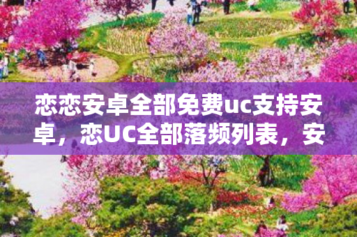 恋恋安卓全部免费uc支持安卓,恋UC全部落频列表,安卓用户的娱乐新选择 恋恋安卓全部免费uc支持安卓,恋UC全部落频列表,安卓用户的娱乐新选择