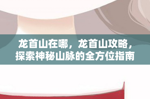 龙首山在哪,龙首山攻略,探索神秘山脉的全方位指南 龙首山在哪,龙首山攻略,探索神秘山脉的全方位指南