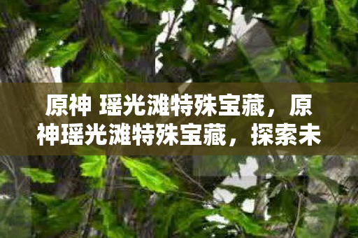 原神 瑶光滩特殊宝藏,原神瑶光滩特殊宝藏,探索未知,解锁神秘宝藏 原神 瑶光滩特殊宝藏,原神瑶光滩特殊宝藏,探索未知,解锁神秘宝藏