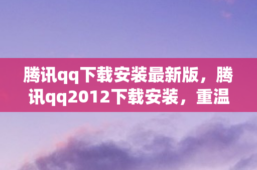 腾讯qq下载安装最新版，腾讯qq2012下载安装，重温经典，便捷体验