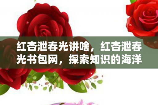 红杏泄春光讲啥,红杏泄春光书包网,探索知识的海洋,点亮智慧之光 红杏泄春光讲啥,红杏泄春光书包网,探索知识的海洋,点亮智慧之光