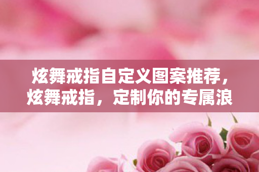 炫舞戒指自定义图案推荐,炫舞戒指,定制你的专属浪漫 炫舞戒指自定义图案推荐,炫舞戒指,定制你的专属浪漫
