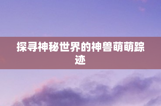 探寻神秘世界的神兽萌萌踪迹 探寻神秘世界的神兽萌萌踪迹