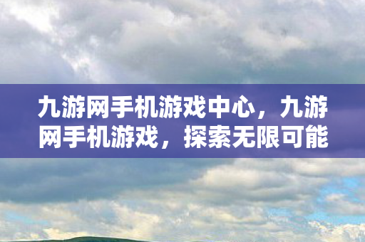 九游网手机游戏中心，九游网手机游戏，探索无限可能的移动娱乐新纪元