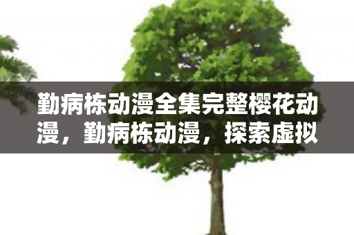 勤病栋动漫全集完整樱花动漫,勤病栋动漫,探索虚拟世界的奇妙之旅 勤病栋动漫全集完整樱花动漫,勤病栋动漫,探索虚拟世界的奇妙之旅