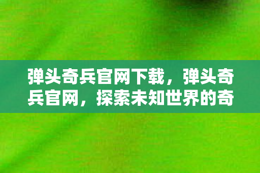 弹头奇兵官网下载,弹头奇兵官网,探索未知世界的奇妙之旅 弹头奇兵官网下载,弹头奇兵官网,探索未知世界的奇妙之旅