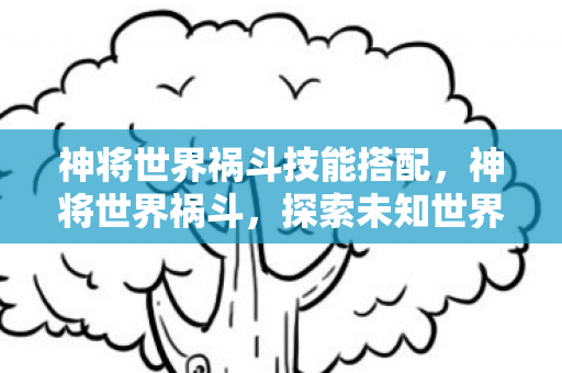 神将世界祸斗技能搭配,神将世界祸斗,探索未知世界的神秘之旅 神将世界祸斗技能搭配,神将世界祸斗,探索未知世界的神秘之旅