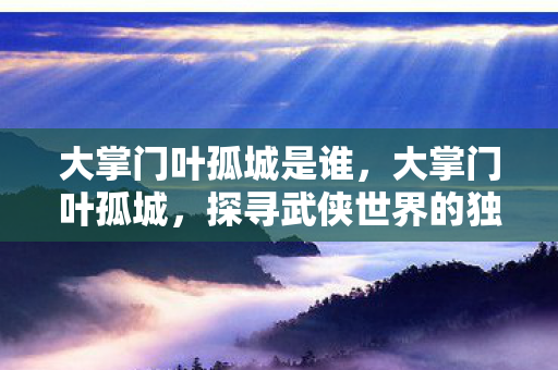 大掌门叶孤城是谁,大掌门叶孤城,探寻武侠世界的独特魅力 大掌门叶孤城是谁,大掌门叶孤城,探寻武侠世界的独特魅力