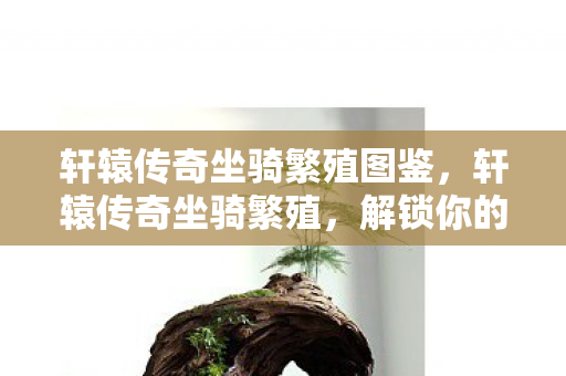 轩辕传奇坐骑繁殖图鉴,轩辕传奇坐骑繁殖,解锁你的专属飞行伙伴 轩辕传奇坐骑繁殖图鉴,轩辕传奇坐骑繁殖,解锁你的专属飞行伙伴