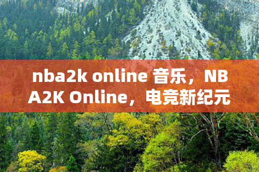 nba2k online 音乐,NBA2K Online,电竞新纪元,篮球梦想的云端舞台 nba2k online 音乐,NBA2K Online,电竞新纪元,篮球梦想的云端舞台