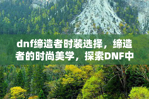 dnf缔造者时装选择,缔造者的时尚美学,探索DNF中的独特时装 dnf缔造者时装选择,缔造者的时尚美学,探索DNF中的独特时装