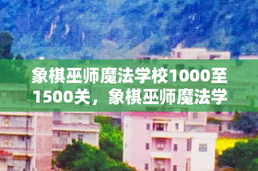 象棋巫师魔法学校1000至1500关,象棋巫师魔法学校,探索棋艺与魔法的奇妙融合 象棋巫师魔法学校1000至1500关,象棋巫师魔法学校,探索棋艺与魔法的奇妙融合