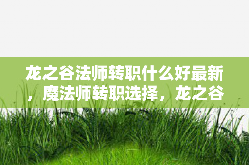 龙之谷法师转职什么好最新,魔法师转职选择,龙之谷中的智慧与力量 龙之谷法师转职什么好最新,魔法师转职选择,龙之谷中的智慧与力量