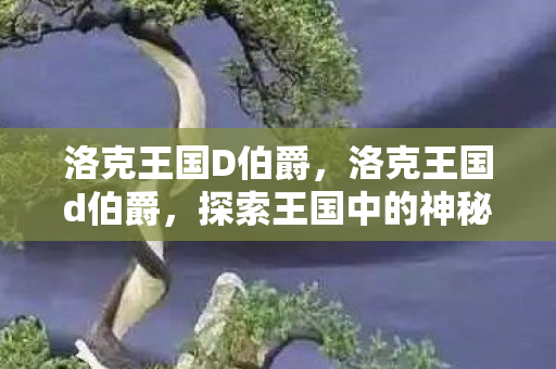 洛克王国D伯爵,洛克王国d伯爵,探索王国中的神秘贵族 洛克王国D伯爵,洛克王国d伯爵,探索王国中的神秘贵族