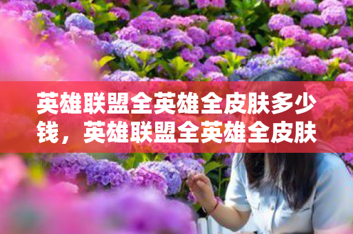 英雄联盟全英雄全皮肤多少钱,英雄联盟全英雄全皮肤数量解析 英雄联盟全英雄全皮肤多少钱,英雄联盟全英雄全皮肤数量解析