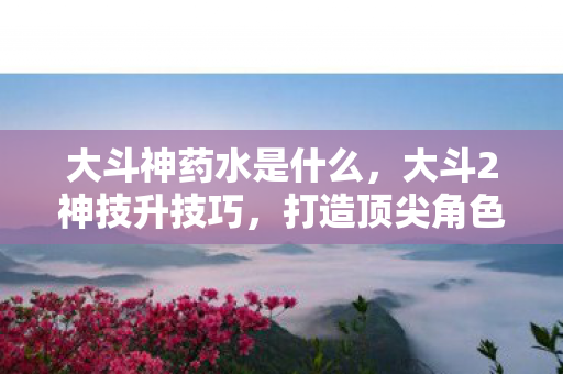 大斗神药水是什么,大斗2神技升技巧,打造顶尖角色的秘密武器 大斗神药水是什么,大斗2神技升技巧,打造顶尖角色的秘密武器
