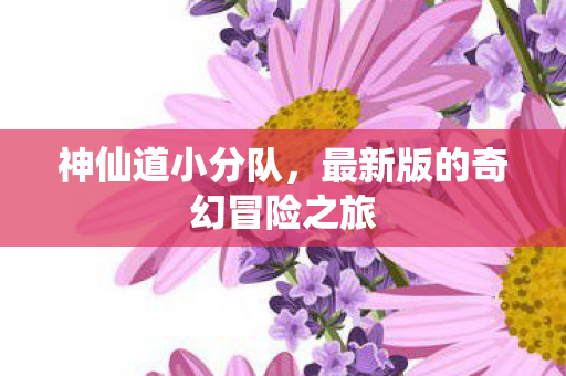 神仙道小分队,最新版的奇幻冒险之旅 神仙道小分队,最新版的奇幻冒险之旅