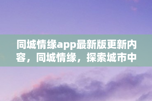 同城情缘app最新版更新内容,同城情缘,探索城市中的浪漫邂逅 同城情缘app最新版更新内容,同城情缘,探索城市中的浪漫邂逅