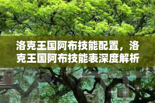 洛克王国阿布技能配置,洛克王国阿布技能表深度解析 洛克王国阿布技能配置,洛克王国阿布技能表深度解析