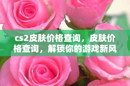 cs2皮肤价格查询,皮肤价格查询,解锁你的游戏新风尚 cs2皮肤价格查询,皮肤价格查询,解锁你的游戏新风尚