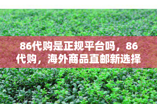 86代购是正规平台吗,86代购,海外商品直邮新选择 86代购是正规平台吗,86代购,海外商品直邮新选择