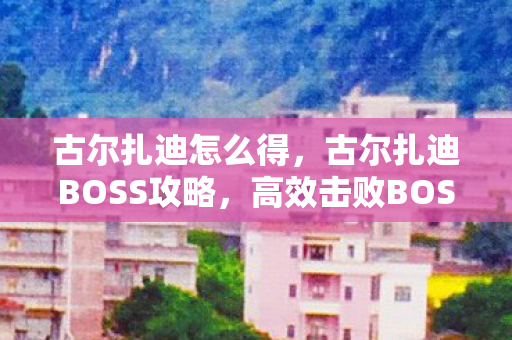 古尔扎迪怎么得，古尔扎迪BOSS攻略，高效击败BOSS的实战技巧