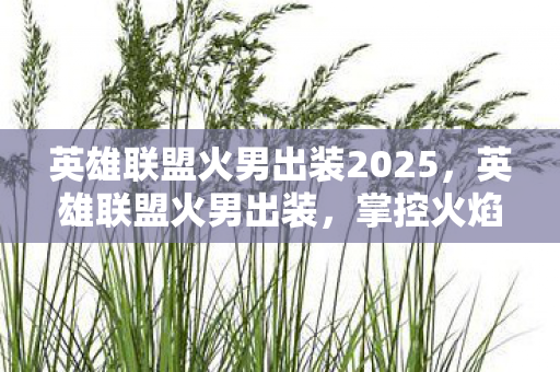 英雄联盟火男出装2025,英雄联盟火男出装,掌控火焰,主宰战场的策略指南 英雄联盟火男出装2025,英雄联盟火男出装,掌控火焰,主宰战场的策略指南