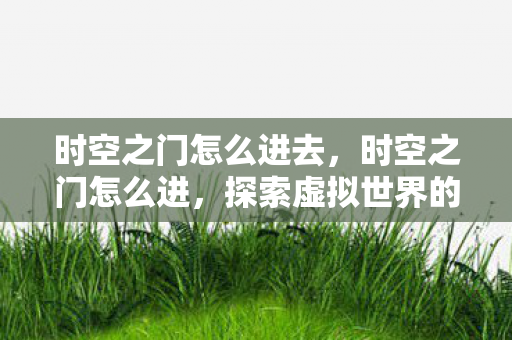 时空之门怎么进去,时空之门怎么进,探索虚拟世界的神秘入口 时空之门怎么进去,时空之门怎么进,探索虚拟世界的神秘入口