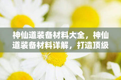 神仙道装备材料大全，神仙道装备材料详解，打造顶级战力的关键
