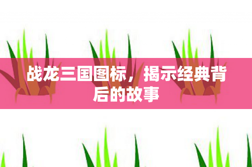 战龙三国图标,揭示经典背后的故事 战龙三国图标,揭示经典背后的故事
