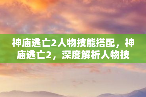 神庙逃亡2人物技能搭配,神庙逃亡2,深度解析人物技能策略 神庙逃亡2人物技能搭配,神庙逃亡2,深度解析人物技能策略