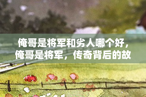 俺哥是将军和劣人哪个好,俺哥是将军,传奇背后的故事 俺哥是将军和劣人哪个好,俺哥是将军,传奇背后的故事