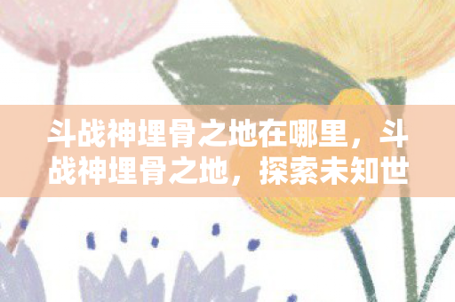 斗战神埋骨之地在哪里,斗战神埋骨之地,探索未知世界的神秘之旅 斗战神埋骨之地在哪里,斗战神埋骨之地,探索未知世界的神秘之旅