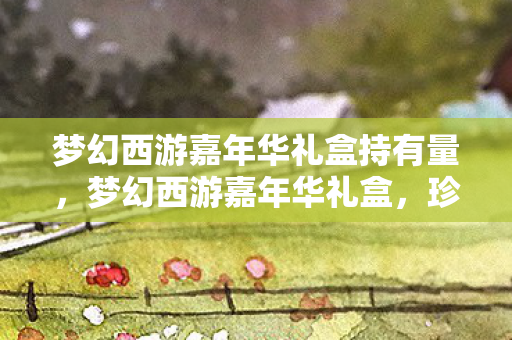 梦幻西游嘉年华礼盒持有量,梦幻西游嘉年华礼盒,珍藏经典,共赴盛宴 梦幻西游嘉年华礼盒持有量,梦幻西游嘉年华礼盒,珍藏经典,共赴盛宴