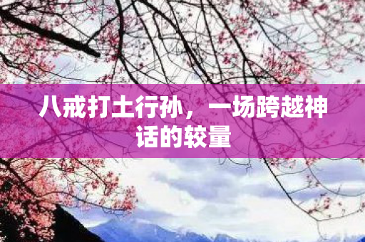 八戒打土行孙，一场跨越神话的较量