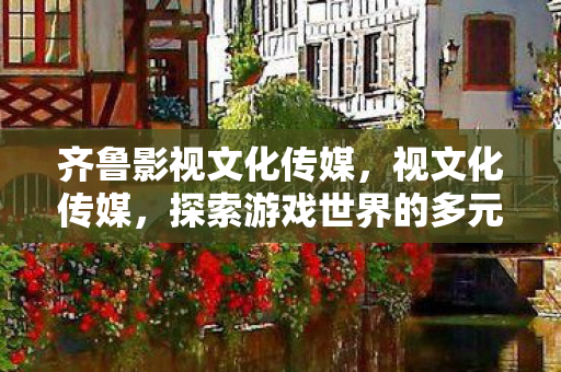 齐鲁影视文化传媒,视文化传媒,探索游戏世界的多元体验与创意无限 齐鲁影视文化传媒,视文化传媒,探索游戏世界的多元体验与创意无限