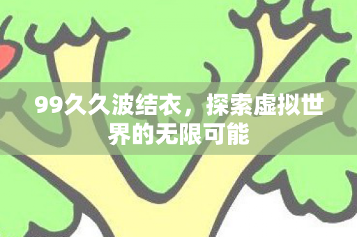 99久久波结衣,探索虚拟世界的无限可能 99久久波结衣,探索虚拟世界的无限可能