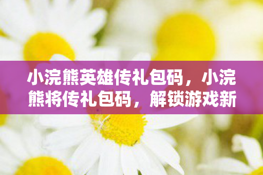 小浣熊英雄传礼包码，小浣熊将传礼包码，解锁游戏新世界的钥匙