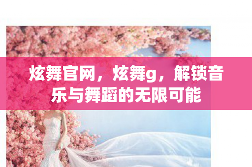 炫舞官网，炫舞g，解锁音乐与舞蹈的无限可能