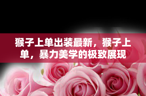 猴子上单出装最新,猴子上单,暴力美学的极致展现 猴子上单出装最新,猴子上单,暴力美学的极致展现