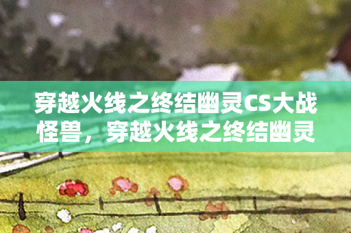 穿越火线之终结幽灵CS大战怪兽,穿越火线之终结幽灵,揭秘幽灵模式的战术与策略 穿越火线之终结幽灵CS大战怪兽,穿越火线之终结幽灵,揭秘幽灵模式的战术与策略