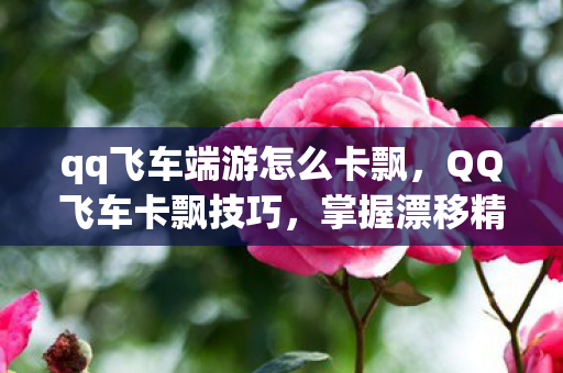 qq飞车端游怎么卡飘，QQ飞车卡飘技巧，掌握漂移精髓，提升赛车速度