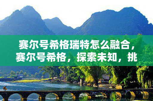 赛尔号希格瑞特怎么融合,赛尔号希格,探索未知,挑战极限 赛尔号希格瑞特怎么融合,赛尔号希格,探索未知,挑战极限