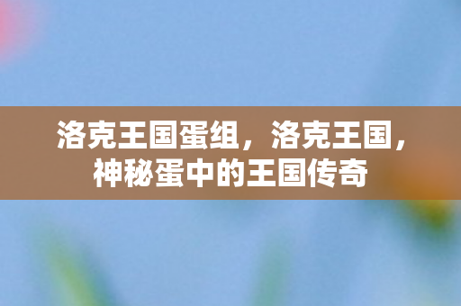 洛克王国蛋组,洛克王国,神秘蛋中的王国传奇 洛克王国蛋组,洛克王国,神秘蛋中的王国传奇