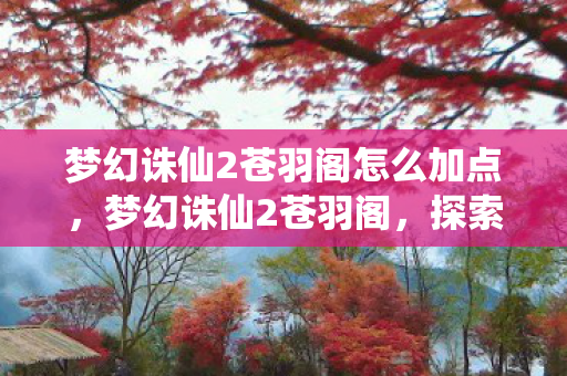 梦幻诛仙2苍羽阁怎么加点,梦幻诛仙2苍羽阁,探索经典与创新的完美融合 梦幻诛仙2苍羽阁怎么加点,梦幻诛仙2苍羽阁,探索经典与创新的完美融合