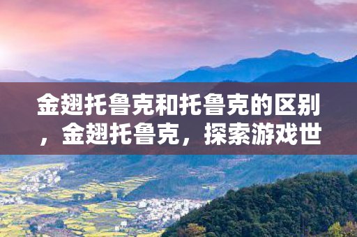 金翅托鲁克和托鲁克的区别,金翅托鲁克,探索游戏世界的奥秘 金翅托鲁克和托鲁克的区别,金翅托鲁克,探索游戏世界的奥秘